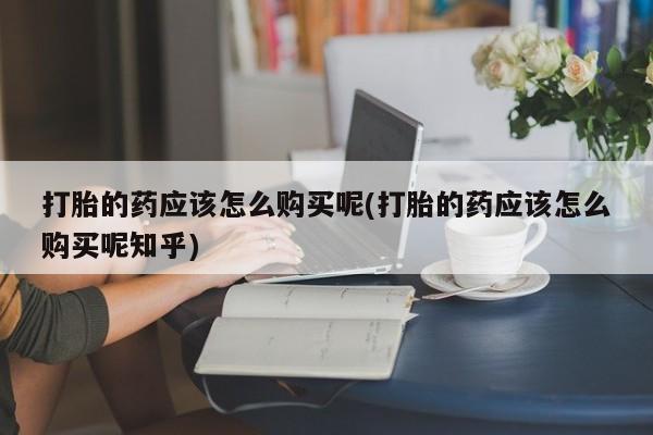 卖打胎药私人微信便宜打胎的药应该怎么购买呢(打胎的药应该怎么购买呢知乎)